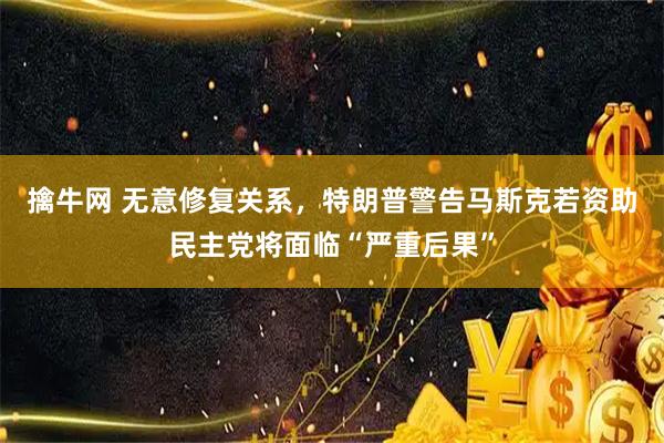 擒牛网 无意修复关系，特朗普警告马斯克若资助民主党将面临“严重后果”
