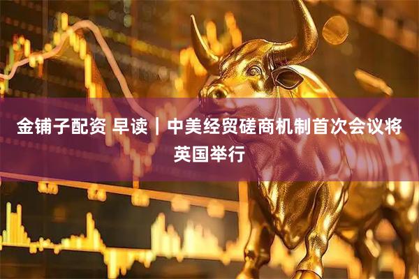 金铺子配资 早读｜中美经贸磋商机制首次会议将英国举行