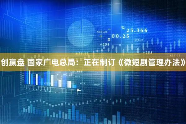 创赢盘 国家广电总局：正在制订《微短剧管理办法》