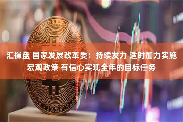 汇操盘 国家发展改革委：持续发力 适时加力实施宏观政策 有信心实现全年的目标任务