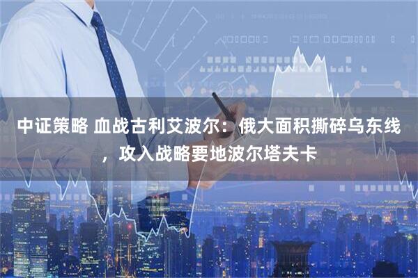 中证策略 血战古利艾波尔：俄大面积撕碎乌东线，攻入战略要地波尔塔夫卡