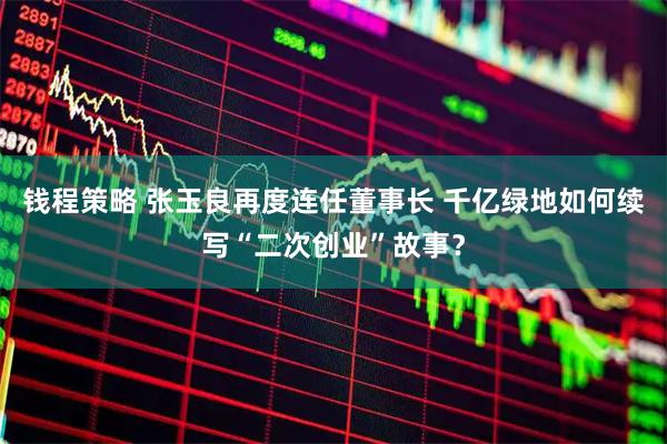 钱程策略 张玉良再度连任董事长 千亿绿地如何续写“二次创业”故事？