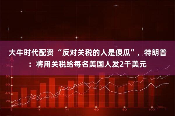 大牛时代配资 “反对关税的人是傻瓜”,特朗普:将用关税给每名美国人发2千美元