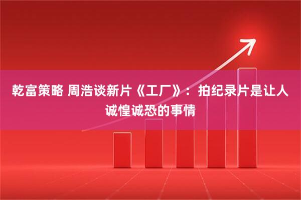 乾富策略 周浩谈新片《工厂》:拍纪录片是让人诚惶诚恐的事情
