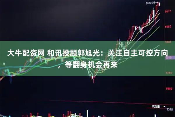 大牛配资网 和讯投顾郭旭光:关注自主可控方向,等翻身机会再来