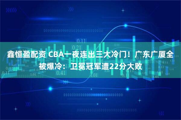 鑫恒盈配资 CBA一夜连出三大冷门!广东广厦全被爆冷:卫冕冠军遭22分大败