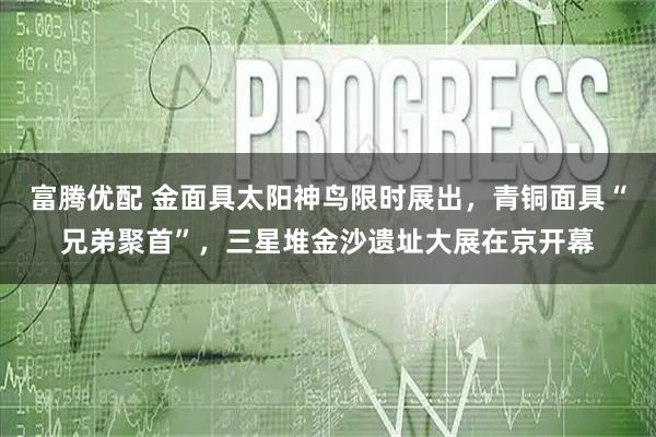 富腾优配 金面具太阳神鸟限时展出，青铜面具“兄弟聚首”，三星堆金沙遗址大展在京开幕