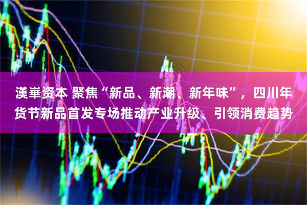 漢崋资本 聚焦“新品、新潮、新年味”，四川年货节新品首发专场推动产业升级、引领消费趋势