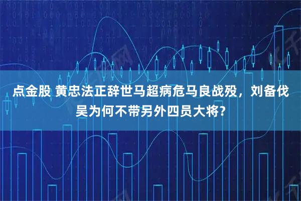 点金股 黄忠法正辞世马超病危马良战殁,刘备伐吴为何不带另外四员大将?