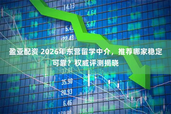 盈亚配资 2026年东营留学中介,推荐哪家稳定可靠?权威评测揭晓