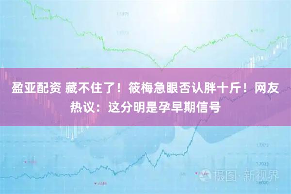 盈亚配资 藏不住了！筱梅急眼否认胖十斤！网友热议：这分明是孕早期信号