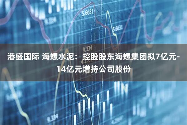 港盛国际 海螺水泥：控股股东海螺集团拟7亿元-14亿元增持公司股份