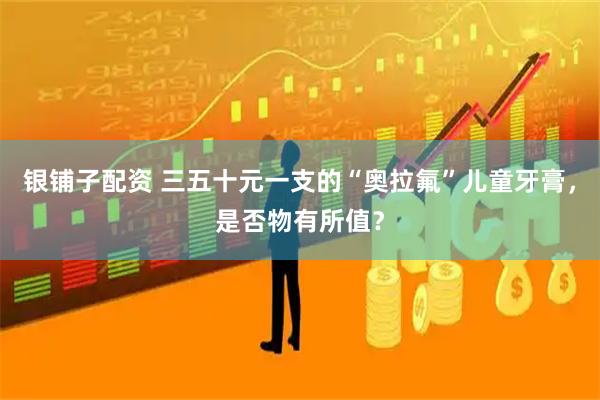 银铺子配资 三五十元一支的“奥拉氟”儿童牙膏，是否物有所值？
