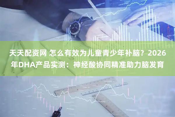 天天配资网 怎么有效为儿童青少年补脑？2026年DHA产品实测：神经酸协同精准助力脑发育